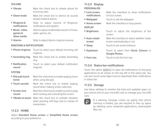 79 80
VOLUME
ȉ Vibrate Mark the check box to vibrate phone for
incoming calls.
ȉ Silent mode Mark the check box to silence all sounds
except media  alarms.
ȉ Ringtone 
notifications
Slide to adjust volume of Ringtone,
notifications and system.
ȉ Music, video,
games 
other media
Slide to adjust multimedia volume of music,
video, games, etc.
ȉ Alarms Slide to adjust Alarms ringtone volume.
RINGTONE  NOTIFICATIONS
ȉ Phone ringtone Touch to select your default incoming call
ringtone.
ȉ Ascending ring Mark the check box to enable Ascending
ring.
ȉ Notification
sound
Touch to select your default notification
ringtone.
SYSTEM
ȉ Dial pad touch
tones
Mark the check box to enable playing tones
when using dial pad.
ȉ Touch sounds Mark the check box to enable playing
sound when making screen selection.
ȉ Screen lock
sound
Markthecheckboxtoenablesoundstoplay
when locking and unlocking the screen.
ȉ Vibrate on touch Mark the check box to activate vibration
when pressing soft keys and on certain UI
interactions.
11.2.2 HOME
Select Standard Home screen or Simplified Home screen
according to your preference.
11.2.3 Display
PERSONALISE
ȉ Lock screen
notifications
Mark the checkbox to show notifications
on lock screen.
ȉ Wallpaper Touch to set the wallpaper.
ȉ Home screen Mark the checkbox to loop panels.
DISPLAY
ȉ Brightness Touch to adjust the brightness of the
screen.
ȉ Auto-rotate
screen
Mark the checkbox to select whether rotate
screen automatically or not.
ȉ Sleep Touch to set screen timeout.
ȉ Daydream Touch to select from Clock, Colours or
Google Photos.
ȉ Font size Touch to set the font size.
11.2.4 Status bar notifications
Touch the switch to open all notifications of 3rd-party
applications to be shown on the top left of the status bar. You
can also touch some Apps icons to deactivate their notifications
in status bar.
11.2.5 Storage
Use these settings to monitor the total and available space on
your phone and on your microSD card; to manage your microSD
card.
If a warning message comes up saying that phone
memory is limited, you are required to free up space
by deleting some unwanted applications, downloaded
files, etc.
 