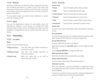 81 82
11.2.6 Battery
In battery screen you can view the battery usage data since you
last connected the phone to a power source. The screen also
shows your battery status and how long it has been used since
last charging. Touch one category, then you can learn its specific
power consumption.
You can adjust power use via the screen brightness or screen
timeout in Display screen.
11.2.7 Apps
You use the Applications settings to view details about the
applications installed on your phone, to manage their data
and force them to stop, and to set whether you want to permit
installation of applications that you obtain from web sites and
emails.
11.3 PERSONAL
11.3.1 Location
Mode
Choose mode for location access.
r High accuracy Use GPS, Wi-Fi and mobile networks to
determine location.
r Battery saving Use Wi-Fi and mobile networks to
determine location.
r Device only Mark the check box to use GPS to
determine your location.
11.3.2 Security
Screen lock
ȉ None Touch to disable screen unlock security.
ȉ Slide Touch to enable slide unlock mode.
ȉ Voice Unlock Touch to record voice to unlock screen.
ȉ Pattern Touch to draw pattern to unlock screen.
ȉ PIN Touch to enter a numeric PIN to unlock screen.
ȉ Password Touch to enter a password to unlock screen.
Owner info
Touch to input owner information which will display on the lock
screen.
Encrypt phone
You can encrypt your accounts, settings, download apps and their
data, media and other files by touching Encrypt phone.
Set up SIM card lock
Choose a SIM card you want to configure.
Mark the checkbox of Lock SIM card to lock the SIM card with
PIN code.
Touch Change SIM PIN to change the PIN code.
Make passwords visible
Mark the checkbox to show passwords as you type.
Device administrators
Touch to view or deactivate device administrators.
Unknown sources
Mark the checkbox to permit installation of applications that
you obtain from web sites, emails, or other locations other than
Android Market.
To protect your phone and personal data, download applications
only from trusted sources, such as Android Market.
 