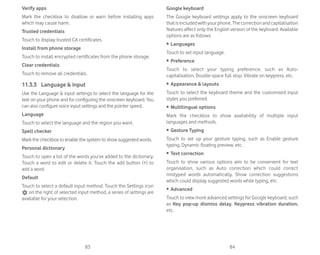 83 84
Verify apps
Mark the checkbox to disallow or warn before installing apps
which may cause harm.
Trusted credentials
Touch to display trusted CA certificates.
Install from phone storage
Touch to install encrypted certificates from the phone storage.
Clear credentials
Touch to remove all credentials.
11.3.3 Language  input
Use the Language  input settings to select the language for the
text on your phone and for configuring the onscreen keyboard. You
can also configure voice input settings and the pointer speed.
Language
Touch to select the language and the region you want.
Spell checker
Mark the checkbox to enable the system to show suggested words.
Personal dictionary
Touch to open a list of the words you’ve added to the dictionary.
Touch a word to edit or delete it. Touch the add button (+) to
add a word.
Default
Touch to select a default input method. Touch the Settings icon
on the right of selected input method, a series of settings are
available for your selection.
Google keyboard
The Google keyboard settings apply to the onscreen keyboard
thatisincludedwithyourphone.Thecorrectionandcapitalisation
features affect only the English version of the keyboard. Available
options are as follows:
ȉ Languages
Touch to set input language.
ȉ Preference
Touch to select your typing preference, such as Auto-
capitalisation, Double-space full stop, Vibrate on keypress, etc.
ȉ Appearance  layouts
Touch to select the keyboard theme and the customised input
styles you preferred.
ȉ Multilingual options
Mark the checkbox to show availability of multiple input
languages and methods.
ȉ Gesture Typing
Touch to set up your gesture typing, such as Enable gesture
typing, Dynamic floating preview, etc.
ȉ Text correction
Touch to show various options aim to be convenient for text
organisation, such as Auto correction which could correct
mistyped words automatically, Show correction suggestions
which could display suggested words while typing, etc.
ȉ Advanced
Touch to view more advanced settings for Google keyboard, such
as Key pop-up dismiss delay, Keypress vibration duration,
etc.
 