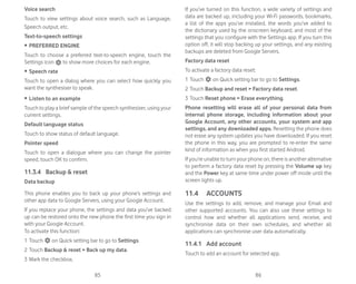 85 86
Voice search
Touch to view settings about voice search, such as Language,
Speech output, etc.
Text-to-speech settings
ȉ PREFERRED ENGINE
Touch to choose a preferred text-to-speech engine, touch the
Settings icon to show more choices for each engine.
ȉ Speech rate
Touch to open a dialog where you can select how quickly you
want the synthesiser to speak.
ȉ Listen to an example
Touch to play a brief sample of the speech synthesiser, using your
current settings.
Default language status
Touch to show status of default language.
Pointer speed
Touch to open a dialogue where you can change the pointer
speed, touch OK to confirm.
11.3.4 Backup  reset
Data backup
This phone enables you to back up your phone’s settings and
other app data to Google Servers, using your Google Account.
If you replace your phone, the settings and data you’ve backed
up can be restored onto the new phone the first time you sign in
with your Google Account.
To activate this function:
1 Touch on Quick setting bar to go to Settings.
2 Touch Backup  reset  Back up my data.
3 Mark the checkbox.
If you’ve turned on this function, a wide variety of settings and
data are backed up, including your Wi-Fi passwords, bookmarks,
a list of the apps you’ve installed, the words you’ve added to
the dictionary used by the onscreen keyboard, and most of the
settings that you configure with the Settings app. If you turn this
option off, it will stop backing up your settings, and any existing
backups are deleted from Google Servers.
Factory data reset
To activate a factory data reset:
1 Touch on Quick setting bar to go to Settings.
2 Touch Backup and reset  Factory data reset.
3 Touch Reset phone  Erase everything.
Phone resetting will erase all of your personal data from
internal phone storage, including information about your
Google Account, any other accounts, your system and app
settings, and any downloaded apps. Resetting the phone does
not erase any system updates you have downloaded. If you reset
the phone in this way, you are prompted to re-enter the same
kind of information as when you first started Android.
If you’re unable to turn your phone on, there is another alternative
to perform a factory data reset by pressing the Volume up key
and the Power key at same time under power off mode until the
screen lights up.
11.4 ACCOUNTS
Use the settings to add, remove, and manage your Email and
other supported accounts. You can also use these settings to
control how and whether all applications send, receive, and
synchronise data on their own schedules, and whether all
applications can synchronise user data automatically.
11.4.1 Add account
Touch to add an account for selected app.
 