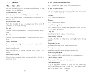 87 88
11.5 SYSTEM
11.5.1 Date  time
Use Date  time settings to customise your preferences for how
date and time are displayed.
Automatic date  time
Touch to select Use network/GPS provided time or Off.
Mark the checkbox to use network provided time or use GPS
provided time.
Automatic time zone
Mark the checkbox to use network-provided time zone. Or
unmark to set all values manually.
Set date
Touch to open a dialog where you can manually set the phone’s
date.
Set time
Touch to open a dialog where you can manually set the phone’s
time.
Select time zone
Touch to open a dialog where you can set the phone’s time
zone.
Use 24-hour format
Mark the checkbox to display the time using 24-hour clock
format.
Choose date format
Touch to open a dialog where you can select the format for
displaying dates.
11.5.2 Schedule power on/off
Touch to preset the power on/off time and repeat mode.
11.5.3 Accessibility
You use the Accessibility settings to configure any accessibility
plug-ins you have installed on your phone.
TalkBack
Touch to turn on/off TalkBack.
Captions
Touch to turn on/off Captions.
Magnification gestures
Touch to turn on/off to activate/deactivate zoom in/out function
by triple-tapping the screen.
Large text
Mark the checkbox to enlarge the screen text.
Power button ends call
Mark the checkbox to end a call by pressing Power key during
the call.
Auto-rotate screen
Mark the checkbox to rotate screen automatically.
Speak passwords
Mark the checkbox to speak passwords while typing.
Accessibility shortcut
Touch to turn on/off to enable/disable accessibility features.
Text-to-speech output
Touch to open Text-to speech output options.
Touch  hold delay
Touch to adjust the duration of touch and hold delay. This
function enables your phone to differ touch and touch  hold,
which may avoid incorrect operations.
 