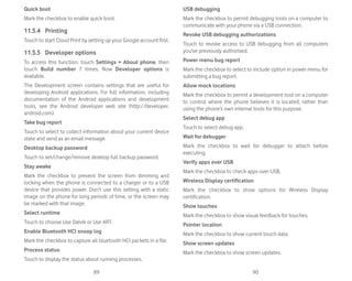 89 90
Quick boot
Mark the checkbox to enable quick boot.
11.5.4 Printing
Touch to start Cloud Print by setting up your Google account first.
11.5.5 Developer options
To access this function, touch Settings  About phone, then
touch Build number 7 times. Now Developer options is
available.
The Development screen contains settings that are useful for
developing Android applications. For full information, including
documentation of the Android applications and development
tools, see the Android developer web site (http://developer.
android.com).
Take bug report
Touch to select to collect information about your current device
state and send as an email message.
Desktop backup password
Touch to set/change/remove desktop full backup password.
Stay awake
Mark the checkbox to prevent the screen from dimming and
locking when the phone is connected to a charger or to a USB
device that provides power. Don’t use this setting with a static
image on the phone for long periods of time, or the screen may
be marked with that image.
Select runtime
Touch to choose Use Dalvik or Use ART.
Enable Bluetooth HCI snoop log
Mark the checkbox to capture all bluetooth HCI packets in a file.
Process status
Touch to display the status about running processes.
USB debugging
Mark the checkbox to permit debugging tools on a computer to
communicate with your phone via a USB connection.
Revoke USB debugging authorizations
Touch to revoke access to USB debugging from all computers
you've previously authorised.
Power menu bug report
Mark the checkbox to select to include option in power menu for
submitting a bug report.
Allow mock locations
Mark the checkbox to permit a development tool on a computer
to control where the phone believes it is located, rather than
using the phone’s own internal tools for this purpose.
Select debug app
Touch to select debug app.
Wait for debugger
Mark the checkbox to wait for debugger to attach before
executing.
Verify apps over USB
Mark the checkbox to check apps over USB.
Wireless Display certification
Mark the checkbox to show options for Wireless Display
certification.
Show touches
Mark the checkbox to show visual feedback for touches.
Pointer location
Mark the checkbox to show current touch data.
Show screen updates
Mark the checkbox to show screen updates.
 