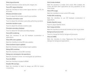 91 92
Show layout bounds
Mark the checkbox to show clip bounds, margins, etc.
Force RTL layout direction
Mark the checkbox to force screen layout direction to RTL for
all locales.
Window animation scale
Touch to adjust the animation scale for your window.
Transition animation scale
Touch to adjust the animation scale while performing transition.
Animator duration scale
Touch to adjust the animator duration scale.
Simulate secondary displays
Touch to adjust the Simulate secondary displays.
Force GPU rendering
Mark the checkbox to use 2D hardware acceleration in
applications.
Show GPU view updates
Mark the checkbox to show GPU view updates.
Show hardware layers updates
Mark the checkbox to show hardware layers updates.
Debug GPU overdraw
Mark the checkbox to show GPU overdraw.
Debug non-rectangular clip operations
Mark the checkbox to show non-rectangular clip operations.
Force 4x MSAA
Mark the checkbox to enable 4x MSAA.
Disable HW overlays
Mark the checkbox to select to always use GPU for screen
compositing.
Strict mode enabled
Mark the checkbox to enable strict mode. After enabled, the
screen will flash when applications do long operations on the
main thread.
Show CPU usage
Mark the checkbox to show current CPU usage.
Profile GPU rendering
Mark the checkbox to use 2D hardware acceleration in
applications.
Enable OpenGL traces
Touch to adjust OpenGL traces.
Don’t keep activities
Mark the checkbox to remove all activities as soon as you leave.
Background process limit
Touch to change the limit for background processes.
Show all ANRs
Mark the checkbox to show Application Not Responding
dialogue for background applications.
 