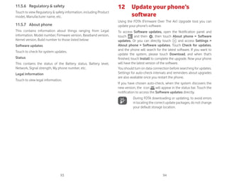 93 94
11.5.6 Regulatory  safety
Touch to view Regulatory  safety information, including Product
model, Manufacturer name, etc.
11.5.7 About phone
This contains information about things ranging from Legal
information, Model number, Firmware version, Baseband version,
Kernel version, Build number to those listed below:
Software updates
Touch to check for system updates.
Status
This contains the status of the Battery status, Battery level,
Network, Signal strength, My phone number, etc.
Legal information
Touch to view legal information.
12 Update your phone’s
software
Using the FOTA (Firmware Over The Air) Upgrade tool you can
update your phone’s software.
To access Software updates, open the Notification panel and
touch and then , then touch About phone  Software
updates. Or you can directly touch and access Settings 
About phone  Software updates. Touch Check for updates,
and the phone will search for the latest software. If you want to
update the system, please touch Download, and when that’s
finished, touch Install to complete the upgrade. Now your phone
will have the latest version of the software.
You should turn on data connection before searching for updates.
Settings for auto-check intervals and reminders about upgrades
are also available once you restart the phone.
If you have chosen auto-check, when the system discovers the
new version, the icon will appear in the status bar. Touch the
notification to access the Software updates directly.
During FOTA downloading or updating, to avoid errors
in locating the correct update packages, do not change
your default storage location.
 