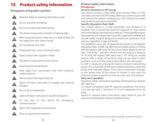 95 96
13 Product safety information
Pictograms and graphic symbols
Read the Safety  warranty information guide
Do not use while re-fuelling
Do not use hand-held while driving
This device may produce a bright or flashing light
When using the phone, make sure it is kept at least 10
mm away from your head or body
Do not dispose of in a fire
Small parts may cause a choking hazard
Avoid contact with magnetic media
This device may produce a loud sound
Avoid extreme temperatures
Keep away from pacemakers and other personal
medical devices
Avoid contact with liquid, keep dry
Switch off when instructed in hospitals and medical
facilities
Do not try to disassemble
Switch off when instructed in aircraft and airports
Do not rely on this device for emergency
communications
Switch off in explosive environments
Only use approved accessories
Product safety information
RF exposure
General statement on RF energy
Your phone contains a transmitter and a receiver. When it is ON,
it receives and transmits RF energy. When you communicate with
your phone, the system handling your call controls the power
level at which your phone transmits.
Specific Absorption Rate (SAR)
Your mobile device is a radio transmitter and receiver. It is
designed not to exceed the limits for exposure to radio waves
recommended by international guidelines. These guidelines were
developed by the independent scientific organisation ICNIRP and
include safety margins designed to ensure the protection of all
persons, regardless of age and health.
The guidelines use a unit of measurement known as the Specific
Absorption Rate, or SAR. The SAR limit for mobile devices is 2 W/kg
and the highest SAR value for this device when tested at the ear
was 1.126 W/kg (1)
and when tested near the body (at a distance
of 10 mm) the highest SAR value was 1.101 W/kg. As mobile
devices offer a range of functions, they can be used in other
positions, such as on the body as described in this user guide.
As SAR is measured utilising the device’s highest transmitting
power, the actual SAR of this device while operating is typically
below that indicated above. This is due to automatic changes
to the power level of the device to ensure it only uses the
minimum power required to communicate with the network.
Body worn operation
Important safety information regarding radiofrequency radiation
(RF) exposure.
To ensure compliance with RF exposure guidelines the phone
must be used with a minimum of 10 mm separation from the
body.
Failure to observe these instructions could result in your RF
exposure exceeding the relevant guideline limits.
(1)
The tests are carried out in accordance with IEC standard PT62209-1.
 