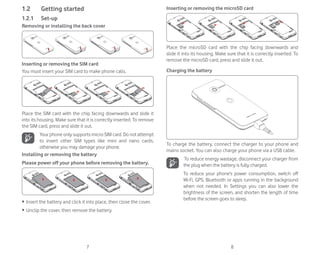 7 8
1.2 Getting started
1.2.1 Set-up
Removing or installing the back cover
Inserting or removing the SIM card
You must insert your SIM card to make phone calls.
Place the SIM card with the chip facing downwards and slide it
into its housing. Make sure that it is correctly inserted. To remove
the SIM card, press and slide it out.
Your phone only supports micro-SIM card. Do not attempt
to insert other SIM types like mini and nano cards,
otherwise you may damage your phone.
Installing or removing the battery
Please power off your phone before removing the battery.
ȉ Insert the battery and click it into place, then close the cover.
ȉ Unclip the cover, then remove the battery.
Inserting or removing the microSD card
Place the microSD card with the chip facing downwards and
slide it into its housing. Make sure that it is correctly inserted. To
remove the microSD card, press and slide it out.
Charging the battery
To charge the battery, connect the charger to your phone and
mains socket. You can also charge your phone via a USB cable.
To reduce energy wastage, disconnect your charger from
the plug when the battery is fully charged.
To reduce your phone’s power consumption, switch off
Wi-Fi, GPS, Bluetooth or apps running in the background
when not needed. In Settings you can also lower the
brightness of the screen, and shorten the length of time
before the screen goes to sleep.
 