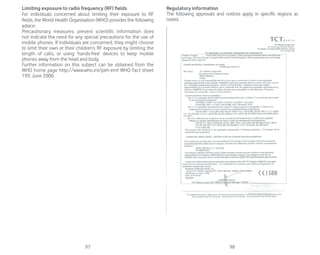 97 98
Limiting exposure to radio frequency (RF) fields
For individuals concerned about limiting their exposure to RF
fields, the World Health Organisation (WHO) provides the following
advice:
Precautionary measures: present scientific information does
not indicate the need for any special precautions for the use of
mobile phones. If individuals are concerned, they might choose
to limit their own or their children’s RF exposure by limiting the
length of calls, or using ‘hands-free’ devices to keep mobile
phones away from the head and body.
Further information on this subject can be obtained from the
WHO home page http://www.who.int/peh-emf WHO Fact sheet
193: June 2000.
Regulatory information
The following approvals and notices apply in specific regions as
noted.
 