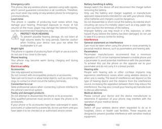101 102
Emergency calls
This phone, like any wireless phone, operates using radio signals,
which cannot guarantee connection in all conditions. Therefore,
you must never rely solely on any wireless phone for emergency
communications.
Loud noise
This phone is capable of producing loud noises which may
damage your hearing. Prolonged exposure to music at full
volume on the music player may damage the listener’s hearing.
Use the recommended headphones only.
PROTECT YOUR HEARING
To prevent possible hearing damage, do not listen at
high volume levels for long periods. Exercise caution
when holding your device near your ear while the
loudspeaker is in use.
Bright light
This phone is capable of producing flash of light or use as a torch,
do not use it too close to the eyes.
Phone heating
Your phone may become warm during charging and during
normal use.
Electrical safety
Accessories
Use only approved accessories.
Do not connect with incompatible products or accessories.
Take care not to touch or allow metal objects, such as coins or key
rings, to contact or short-circuit the battery terminals.
Connection to a car
Seek professional advice when connecting a phone interface to
the vehicle’s electrical system.
Faulty and damaged products
Do not attempt to disassemble the phone or its accessories.
Only qualified personnel must service or repair the phone or its
accessories.
If your phone or its accessories have been submerged in water,
punctured, or subjected to a severe fall, do not use them until you
have taken it to be checked at an authorised service centre.
Battery handling  safety
Always switch the device off and disconnect the charger before
removing the battery.
Only use the battery and charger supplied, or manufacturer
approved replacements intended for use with your phone. Using
other batteries and chargers could be dangerous.
Do not disassemble or short-circuit the battery. Accidental short-
circuiting can occur if a metallic object such as a key, paper clip,
or pen touches the terminals of the battery.
Improper battery use may result in a fire, explosion, or other
hazard. If you believe the battery has been damaged, do not use
it, take it to a service centre for testing.
Interference
General statement on interference
Care must be taken when using the phone in close proximity to
personal medical devices, such as pacemakers and hearing aids.
Pacemakers
Pacemaker manufacturers recommend that a minimum
separation of 15 cm be maintained between a mobile phone and
a pacemaker to avoid potential interference with the pacemaker.
To achieve this use the phone on the opposite ear to your
pacemaker and do not carry it in a breast pocket.
Hearing aids
People with hearing aids or other cochlear implants may
experience interference noises when using wireless devices or
when one is nearby. The level of interference will depend on the
type of hearing device and the distance from the interference
source, increasing the separation between them may reduce the
interference. You may also consult your hearing aid manufacturer
to discuss alternatives.
Medical devices
Please consult your doctor and the device manufacturer to
determine if operation of your phone may interfere with the
operation of your medical device.
Hospitals
Switch off your wireless device when requested to do so in
hospitals, clinics or health care facilities. These requests are
designed to prevent possible interference with sensitive medical
equipment.
 