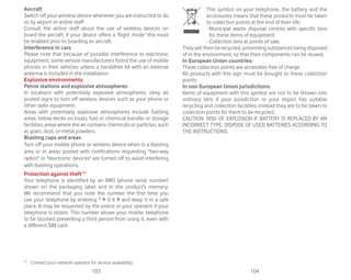 103 104
Aircraft
Switch off your wireless device whenever you are instructed to do
so by airport or airline staff.
Consult the airline staff about the use of wireless devices on
board the aircraft, if your device offers a ‘flight mode’ this must
be enabled prior to boarding an aircraft.
Interference in cars
Please note that because of possible interference to electronic
equipment, some vehicle manufacturers forbid the use of mobile
phones in their vehicles unless a handsfree kit with an external
antenna is included in the installation.
Explosive environments
Petrol stations and explosive atmospheres
In locations with potentially explosive atmospheres, obey all
posted signs to turn off wireless devices such as your phone or
other radio equipment.
Areas with potentially explosive atmospheres include fuelling
areas, below decks on boats, fuel or chemical transfer or storage
facilities, areas where the air contains chemicals or particles, such
as grain, dust, or metal powders.
Blasting caps and areas
Turn off your mobile phone or wireless device when in a blasting
area or in areas posted with notifications requesting two-way
radios or electronic devices are turned off to avoid interfering
with blasting operations.
Protection against theft(1)
Your telephone is identified by an IMEI (phone serial number)
shown on the packaging label and in the product’s memory.
We recommend that you note the number the first time you
use your telephone by entering * # 0 6 # and keep it in a safe
place. It may be requested by the police or your operator if your
telephone is stolen. This number allows your mobile telephone
to be blocked preventing a third person from using it, even with
a different SIM card.
(1)
Contact your network operator for service availability.
This symbol on your telephone, the battery and the
accessories means that these products must be taken
to collection points at the end of their life:
- Municipal waste disposal centres with specific bins
for these items of equipment.
- Collection bins at points of sale.
They will then be recycled, preventing substances being disposed
of in the environment, so that their components can be reused.
In European Union countries:
These collection points are accessible free of charge.
All products with this sign must be brought to these collection
points.
In non European Union jurisdictions:
Items of equipment with this symbol are not to be thrown into
ordinary bins if your jurisdiction or your region has suitable
recycling and collection facilities; instead they are to be taken to
collection points for them to be recycled.
CAUTION: RISK OF EXPLOSION IF BATTERY IS REPLACED BY AN
INCORRECT TYPE. DISPOSE OF USED BATTERIES ACCORDING TO
THE INSTRUCTIONS.
 