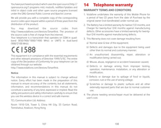 107 108
Youhavepurchasedaproductwhichusestheopensource(http://
opensource.org/) programs mtd, msdosfs, netfilter/iptables and
initrd in object code and other open source programs licensed
under the GNU General Public License and Apache License.
We will provide you with a complete copy of the corresponding
source codes upon request within a period of three years from the
distribution of the product.
You may download the source codes from
http://www.vodafone.com/devices/Smartfirst. The provision of
the source code is free of charge from the internet.
Your telephone is a transceiver that operates on GSM in quad-
band (850/900/1800/1900 MHz) or UMTS in dual-band
(900/2100 MHz).
This equipment is in compliance with the essential requirements
and other relevant provisions of Directive 1999/5/EC. The entire
copy of the Declaration of Conformity for your telephone can be
obtained through our website:
http://www.vodafone.com/devices/Smartfirst.
Notice
The information in this manual is subject to change without
notice. Every effort has been made in the preparation of this
manual to ensure accuracy of the contents, but all statements,
information, and recommendations in this manual do not
constitute a warranty of any kind, expressed or implied. Read the
safety precautions and safety information carefully to ensure that
you use this wireless device in a correct and safe manner.
TCL Communication Ltd. Address:
Room 1910-12A, Tower 3, China HK City, 33 Canton Road,
Tsimshatsui, Kowloon, Hong Kong
14 Telephone warranty
WARRANTY TERMS AND CONDITIONS
1. Vodafone undertakes the warranty of this Mobile Phone for
a period of two (2) years from the date of Purchase by the
original owner (not transferable) under normal use.
2. The Battery has a limited warranty for twelve (12) months, and
Charger for twenty-four (24) months against manufacturing
defects. Other accessories have a limited warranty for twenty-
four (24) months against manufacturing defects.
3. This Warranty does not cover damage resulting from:
a) Normal wear  tear of the equipment;
b) Defects and damages due to the equipment being used
other than its normal and customary manner;
c) An unauthorised disassembly, repair, alteration or
modification being carried out;
d) Misuse, abuse, negligence or accident howsoever caused;
e) Defects or damage arising from improper testing,
operation, maintenance, installation, or any alteration or
modification;
f) Defects or damage due to spillage of food or liquids,
corrosion, rust or the use of wrong voltage;
g) Scratches or damage to plastic surfaces and all other
externally exposed parts that are due to normal customer
use;
4. The phone needing service/repair must be delivered at the
user’s cost.
 