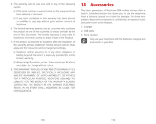 109 110
5. This warranty will be null and void in any of the following
events:
a) If the serial number or warranty seal on the equipment has
been defaced or removed.
b) If any term contained in this warranty has been altered
or modified in any way without prior written consent of
Vodafone.
6. The limited warranty extends only to customer who purchase
the product in one of the countries (or areas) set forth at the
end of this document. The limited warranty is only valid in
Vodafone’s intended country (or area) of sale of the Product.
7. If the product is returned to Vodafone after the expiration of
the warranty period, Vodafone’s normal service policies shall
apply and the Consumer will be charged accordingly.
a) Vodafone neither assumes for it any other obligation or
liability beyond that which is expressly provided for in this
limited warranty.
b) Allwarrantyinformation,productfeaturesandspecifications
are subject to change without notice.
8. THISWARRANTYISINLIEUOFANYANDOTHERWARRANTIES
EXPRESSED OR IMPLIED, SPECIFICALLY INCLUDING ANY
IMPLIED WARRANTY OF MERCHANTABILlTY OR FITNESS
FOR A PARTICULAR PURPOSE. VODAFONE ASSUMES NO
LIABILITY FOR THE BREACH OF THE WARRANTY BEYOND
CORRECTING THE BREACH IN THE MANNER DESCRIBED
ABOVE. IN NO EVENT SHALL VODAFONE BE LIABLE FOR
CONSEQUENCES.
15 Accessories
The latest generation of Vodafone GSM mobile phones offers a
built-in handsfree feature that allows you to use the telephone
from a distance, placed on a table for example. For those who
prefer to keep their conversations confidential, an earpiece is also
available known as the headset.
1. Charger
2. USB cable
3. Rock headset
Only use your telephone with the batteries, chargers and
accessories in your box.
 