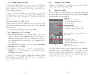 9 10
1.2.2 Power on your phone
Hold down the Power key until the phone powers on. It will take
a few seconds before the screen lights up. Unlock your phone
(Slide, PIN, password or pattern) if necessary and confirm. The
Home screen will display.
If you do not know your PIN code or if you have forgotten it,
contact your network operator. Do not leave your PIN code with
your phone. Store this information in a safe place when not in
use.
Set up your phone for the first time
The first time you power on the phone you will be asked to set
the following options: language, mobile data, Google account,
date & time, etc.
1 Select the phone’s language, then touch Start.
2 Select Mobile Data, then touch Next.
3 Setup Google account: Touch Set up now. If you have a
Google Account, touch Existing to sign in, then enter your
email and password. If you forgot your password, you can go to
http://www.google.com/ to retrieve it. Touch Next to skip to
the next step.
4 Set your date and time zone, you can also choose Automatic
time zone, then touch Next.
5 Select a Home screen: you can either choose Standard or
Simplified home screen according to your preference, then
touch Finish to confirm.
If you power on your phone with no SIM card inserted you will still
be able to connect to a Wi-Fi network to sign into your Google
account and to use some features.
1.2.3 Power off your phone
Hold down the Power key from the Home screen until the Phone
options appear, then select Power off.
1.3 Home screen
You can bring all your favourite items (apps, shortcuts, folders and
widgets) to your Home screen for quick access. Touch the Home
key to switch to the Home screen.
Status bar
ȉ Status/Notification indicators
ȉ Touch and drag down to open the
Notification panel
Application tab
ȉ Touch to open All apps
Slide left or right to view other panels on the
Home screen
Google Search bar
ȉ Touch a to enter text search screen
ȉ Touch b to enter voice search screen
Favourite tray apps
ȉ Touch to enter the app
ȉ Touch and hold to move or change apps
a b
The Home screen extends on the right side of the screen to
allow more space for adding apps, shortcuts, etc. Slide the Home
screen horizontally left and right to get a complete view of the
Home screen. The white spot in the lower part of the screen
indicates which screen you are viewing.
 