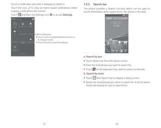 15 16
Touch a notification and slide it sideways to delete it.
Touch the icon to clear all event–based notifications (other
ongoing notifications will remain).
Touch and then the Settings icon to access Settings.
Quick setting bar
ȉ 7RXFK LFRQV WR HQDEOHGLVDEOH IXQFWLRQV RU
to change modes
ȉ 7RXFK KROG WR VKRZ WKH VHWWLQJV
1.3.3 Search bar
The phone provides a Search function which can be used to
locate information within applications, the phone or the web.
a b
a Search by text
ȉ Touch Search bar from the Home screen.
ȉ Enter the text/phrase you want to search for.
ȉ Touch on the keyboard if you want to search on the web.
b Search by voice
ȉ Touch from Search bar to display a dialog screen.
ȉ Speak the word/phrase you want to search for. A list of search
results will display for you to select from.
 