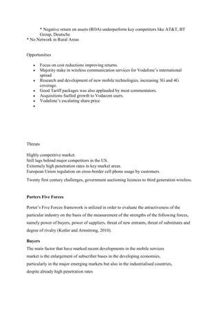 * Negative return on assets (ROA) underperform key competitors like AT&T, BT
Group, Deutsche
* No Network in Rural Areas
Opportunities
 Focus on cost reductions improving returns.
 Majority stake in wireless communication services for Vodafone’s international
spread
 Research and development of new mobile technologies, increasing 3G and 4G
coverage.
 Good Tariff packages was also applauded by most commentators.
 Acquisitions fuelled growth to Vodacom users.
 Vodafone’s escalating share price

Threats
Highly competitive market.
Still lags behind major competitors in the US.
Extremely high penetration rates in key market areas.
European Union regulation on cross-border cell phone usage by customers.
Twenty first century challenges, government auctioning licences to third generation wireless.
Porters Five Forces
Porter’s Five Forces framework is utilized in order to evaluate the attractiveness of the
particular industry on the basis of the measurement of the strengths of the following forces,
namely power of buyers, power of suppliers, threat of new entrants, threat of substitutes and
degree of rivalry (Kotler and Armstrong, 2010).
Buyers
The main factor that have marked recent developments in the mobile services
market is the enlargement of subscriber bases in the developing economies,
particularly in the major emerging markets but also in the industrialised countries,
despite already high penetration rates
 