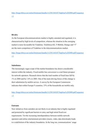 http://brage.bibsys.no/xmlui/bitstream/handle/11250/168107/Saplitsa%202008.pdf?sequence
=1
Rivalry
As the European telecommunications market is highly saturated and regulated, it is
characterized by high levels of competition, whereas the situation in the emerging
market is more favourable for Vodafone. Telefónica O2, T‐Mobile, Orange and “3”
are the main competitors of Vodafone in the telecommunications market.
http://brage.bibsys.no/xmlui/bitstream/handle/11250/168107/Saplitsa%202008.pdf?sequence
=1
Substitutes
The increasingly vague scope of the market boundaries has drawn considerable
interest within the industry. Fixed‐mobile line conversion is a real future prospect
for network operators. Research shows that the total number of fixed lines fell by
1% in 2004 and by 1.8% in 2005. One of the main driving forces of this change is
their substitution by mobile service. A survey by the European Commission
indicates that within Europe‐5 countries, 15% of the households are mobile only.
http://brage.bibsys.no/xmlui/bitstream/handle/11250/168107/Saplitsa%202008.pdf?sequence
=1
Entrants
New initiatives from outsiders are not likely in an industry that is highly regulated
and protected by significant barriers to entry and high initial fixed cost
requirements. Yet the increasing interdependence between mobile network
operators and online entertainment providers (music, video, data downloads) leads
to a redefinition of the industry boundaries. In the long run, communications’ usage
 