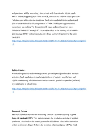 and purchases will be increasingly intertwined with those of other digital goods.
This is already happening now “with VoIP28, cablecos and Internet access providers
(who) are now addressing the traditional fixed voice market of the incumbents and
plan to enter the mobile voice segment as MVNOs. Making the opposite move,
incumbents are pushing TV through their IP pipes, and mobile carriers have
introduced mobile TV through 3G. As a major driver in the industry, fixed mobile
convergence (FMC) will increasingly drive fixed and mobile carriers to the same
battlefield
http://brage.bibsys.no/xmlui/bitstream/handle/11250/168107/Saplitsa%202008.pdf?sequence
=1
Political factors
Vodafone is generally subject to regulations governing the operation of its business
activities. Such regulations typically take the form of industry specific laws and
regulations covering telecommunications services and general competition (antitrust)
laws applicable to all activities
http://brage.bibsys.no/xmlui/bitstream/handle/11250/168107/Saplitsa%202008.pdf?sequence
=1
Economic factors
The most common indicator for measuring a nation’s economic activity is gross
domestic product (GDP). This indicator covers the production activity of resident
producers, calculated as the sum of gross value added from all activities/industries
within an economy. Figure 3 shows the evolution of constant price GDP (at fixed
 