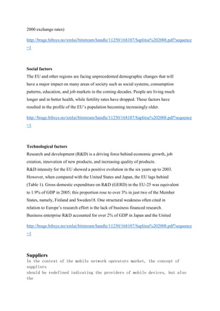 2000 exchange rates)
http://brage.bibsys.no/xmlui/bitstream/handle/11250/168107/Saplitsa%202008.pdf?sequence
=1
Social factors
The EU and other regions are facing unprecedented demographic changes that will
have a major impact on many areas of society such as social systems, consumption
patterns, education, and job markets in the coming decades. People are living much
longer and in better health, while fertility rates have dropped. These factors have
resulted in the profile of the EU’s population becoming increasingly older.
http://brage.bibsys.no/xmlui/bitstream/handle/11250/168107/Saplitsa%202008.pdf?sequence
=1
Technological factors
Research and development (R&D) is a driving force behind economic growth, job
creation, innovation of new products, and increasing quality of products.
R&D intensity for the EU showed a positive evolution in the six years up to 2003.
However, when compared with the United States and Japan, the EU lags behind
(Table 1). Gross domestic expenditure on R&D (GERD) in the EU‐25 was equivalent
to 1.9% of GDP in 2005; this proportion rose to over 3% in just two of the Member
States, namely, Finland and Sweden18. One structural weakness often cited in
relation to Europe’s research effort is the lack of business financed research.
Business enterprise R&D accounted for over 2% of GDP in Japan and the United
http://brage.bibsys.no/xmlui/bitstream/handle/11250/168107/Saplitsa%202008.pdf?sequence
=1
Suppliers
In the context of the mobile network operators market, the concept of
suppliers
should be redefined indicating the providers of mobile devices, but also
the
 