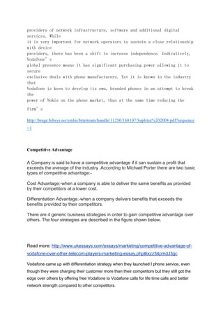providers of network infrastructure, software and additional digital
services. While
it is very important for network operators to sustain a close relationship
with device
providers, there has been a shift to increase independence. Indicatively,
Vodafone’s
global presence means it has significant purchasing power allowing it to
secure
exclusive deals with phone manufacturers. Yet it is known in the industry
that
Vodafone is keen to develop its own, branded phones in an attempt to break
the
power of Nokia on the phone market, thus at the same time reducing the
firm’s
http://brage.bibsys.no/xmlui/bitstream/handle/11250/168107/Saplitsa%202008.pdf?sequence
=1
Competitive Advantage
A Company is said to have a competitive advantage if it can sustain a profit that
exceeds the average of the industry .According to Michael Porter there are two basic
types of competitive advantage:-
Cost Advantage:-when a company is able to deliver the same benefits as provided
by their competitors at a lower cost.
Differentiation Advantage:-when a company delivers benefits that exceeds the
benefits provided by their competitors.
There are 4 generic business strategies in order to gain competitive advantage over
others. The four strategies are described in the figure shown below.
Read more: http://www.ukessays.com/essays/marketing/competitive-advantage-of-
vodafone-over-other-telecom-players-marketing-essay.php#ixzz34pmdJ3gc
Vodafone came up with differentiation strategy when they launched I phone service, even
though they were charging their customer more than their competitors but they still got the
edge over others by offering free Vodafone to Vodafone calls for life time calls and better
network strength compared to other competitors.
 