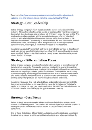 Read more: http://www.ukessays.com/essays/marketing/competitive-advantage-of-
vodafone-over-other-telecom-players-marketing-essay.php#ixzz34pn7WiyE
Strategy - Cost Leadership
In this strategy company's main objective is to be lowest cost producer in the
industry. If the achieved selling price can be at least equal (or near)the average for
the market, then the lowest-cost producer will (in theory) enjoy the best profits. This
strategy is usually associated with large-scale businesses offering "standard"
products with relatively little differentiation that are perfectly acceptable to the
majority of customers. Occasionally, a low-cost leader will also discount its product
to maximize sales, particularly if it has a significant cost advantage over the
competition and, in doing so, it can further increase its market share.
Vodafone has started "Home Cell" tariff for its Metro Digital service. In this offer off-
peak calls from a specified location (such as office) for 5 pence (8 cents) a minute
were provided. By launching this they have clearly scored a cost advantage over
others like O2, 3, orange.
Strategy - Differentiation Focus
In this strategy company aims to differentiate within just one or a small number of
target market segments. The special customer needs of the segment mean that
there are opportunities to provide products that are clearly different from competitors
who may be targeting a broader group of customers. The important issue for any
company adopting this strategy is to understand that what customers really needs
and wants - in other words that there is a valid basis for differentiation - and that
existing competitor products are not meeting those needs and wants.
Vodafone introduced One Net, a hosted fixed and mobile voice service for SMEs .
this move is regarded as to be very effective move for Vodafone as Vodafone's
model is to charge per user, per month and claims the total One Net solution can be
15%-20% cheaper than SMEs pay for typical services currently.
Strategy - Cost Focus
In this strategy a company seeks a lower-cost advantage in just one or a small
number of market segments. The product will be basic - perhaps a similar product to
the higher-priced and featured market leader, but acceptable to sufficient
consumers.
Out of these 4 strategies differentiation and cost leadership strategies operates in
broad range of market to get a competitive advantage over other competitors .By
 