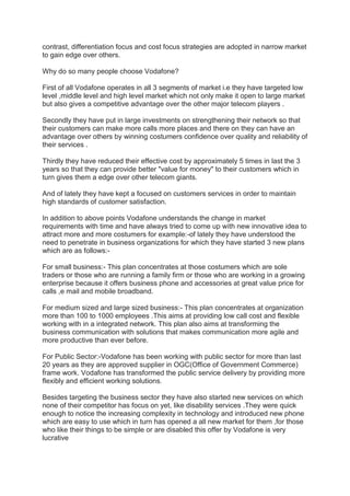 contrast, differentiation focus and cost focus strategies are adopted in narrow market
to gain edge over others.
Why do so many people choose Vodafone?
First of all Vodafone operates in all 3 segments of market i.e they have targeted low
level ,middle level and high level market which not only make it open to large market
but also gives a competitive advantage over the other major telecom players .
Secondly they have put in large investments on strengthening their network so that
their customers can make more calls more places and there on they can have an
advantage over others by winning costumers confidence over quality and reliability of
their services .
Thirdly they have reduced their effective cost by approximately 5 times in last the 3
years so that they can provide better "value for money" to their customers which in
turn gives them a edge over other telecom giants.
And of lately they have kept a focused on customers services in order to maintain
high standards of customer satisfaction.
In addition to above points Vodafone understands the change in market
requirements with time and have always tried to come up with new innovative idea to
attract more and more costumers for example:-of lately they have understood the
need to penetrate in business organizations for which they have started 3 new plans
which are as follows:-
For small business:- This plan concentrates at those costumers which are sole
traders or those who are running a family firm or those who are working in a growing
enterprise because it offers business phone and accessories at great value price for
calls ,e mail and mobile broadband.
For medium sized and large sized business:- This plan concentrates at organization
more than 100 to 1000 employees .This aims at providing low call cost and flexible
working with in a integrated network. This plan also aims at transforming the
business communication with solutions that makes communication more agile and
more productive than ever before.
For Public Sector:-Vodafone has been working with public sector for more than last
20 years as they are approved supplier in OGC(Office of Government Commerce)
frame work. Vodafone has transformed the public service delivery by providing more
flexibly and efficient working solutions.
Besides targeting the business sector they have also started new services on which
none of their competitor has focus on yet, like disability services .They were quick
enough to notice the increasing complexity in technology and introduced new phone
which are easy to use which in turn has opened a all new market for them ,for those
who like their things to be simple or are disabled this offer by Vodafone is very
lucrative
 