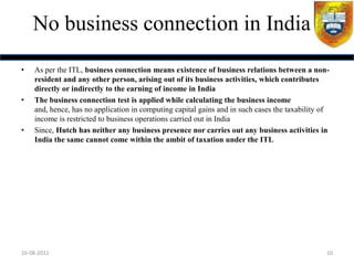 No business connection in India
•   As per the ITL, business connection means existence of business relations between a non-
    resident and any other person, arising out of its business activities, which contributes
    directly or indirectly to the earning of income in India
•   The business connection test is applied while calculating the business income
    and, hence, has no application in computing capital gains and in such cases the taxability of
    income is restricted to business operations carried out in India
•   Since, Hutch has neither any business presence nor carries out any business activities in
    India the same cannot come within the ambit of taxation under the ITL




16-08-2011                                                                                      10
 