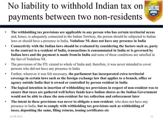 No liability to withhold Indian tax on
    payments between two non-residents
•   The withholding tax provisions are applicable to any person who has certain territorial nexus
    and, hence, is adequately connected to the Indian Territory, the person should be subjected to Indian
    laws or should have a presence in India, Vodafone NL does not have any presence in India
•   Connectivity with the Indian laws should be evaluated by considering the factors such as, party
    to the contract is a resident of India, transactions is consummated in India or is governed by
    Indian laws and the payment is made from/in India and none of these conditions are satisfied in
    the fact of Vodafone NL
•   The provisions of the ITL extend to whole of India and, therefore, it was never intended to cover
    persons who did not have any presence in India
•   Further, wherever it was felt necessary, the parliament has incorporated extra territorial
    coverage in certain laws such as the foreign exchange law that applies to a branch, office or
    agency outside India that is owned or controlled by person resident in India
•   The logical intention in insertion of withholding tax provisions in respect of non-resident was to
    ensure that taxes are gathered well before funds leave Indian shores as the Indian Government
    would not be able to chase the non-resident for tax collection and enforcement later
•   The intent in these provisions was never to obligate a non-resident, who does not have any
    presence in India, but to comply with withholding tax provisions such as withholding of
    taxes, depositing the same, filing returns, issuing certificates etc
    16-08-2011                                                                                     11
 