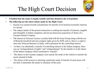 The High Court Decision
•   It holded that the notice is legally tenable and thus dismisses the writ petition
•   The following are the observations made by the High Court:
      – Income was earned towards consideration for transfer of its business/economic interests
         as a group
      – The subject matter of the present transaction is nothing but transfer of interests, tangible
         and intangible in Indian companies and not an innocuous acquisition of shares of a
         Cayman Islands Company
      – The interest in Telecom License is jointly held with the Essar Group along with the use
         of Brand & Goodwill and non-compete rights given by HTIL and so there is a right to
         enter into Telecom Business in India, with a premium for the controlling interest
      – As there was admittedly a transfer of controlling interest in the Indian company, there
         was an “extinguishment of rights” and “relinquishment” by the transfer or in the shares
         of the Indian company which constituted a “transfer”
      – The shares in the Cayman company were merely the mode or the vehicle to transfer the
         assets situated in India
      – The choice of the assesse in selecting a particular mode of transfer of such assets will
         not alter or determine the nature or character of the asset

16-08-2011                                                                                         12
 