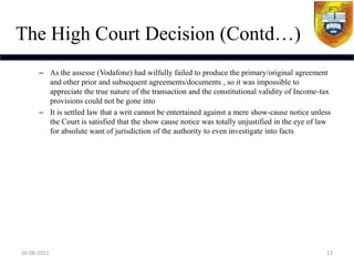 The High Court Decision (Contd…)
      – As the assesse (Vodafone) had wilfully failed to produce the primary/original agreement
        and other prior and subsequent agreements/documents , so it was impossible to
        appreciate the true nature of the transaction and the constitutional validity of Income-tax
        provisions could not be gone into
      – It is settled law that a writ cannot be entertained against a mere show-cause notice unless
        the Court is satisfied that the show cause notice was totally unjustified in the eye of law
        for absolute want of jurisdiction of the authority to even investigate into facts




16-08-2011                                                                                       13
 