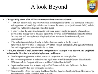 A look Beyond
•    Chargeability to tax of an offshore transaction between non-residents:
       – The Court has not made any observation on the chargeability of the said transaction to tax and
           so it appears to acknowledge a distinction between the shares perse (held outside India) and the
           underlying rights/interests/assets (based in India)
       – It observes that the share transfer could be treated as mere mode for transfer of underlying
           assets and so this appears to navigate against the accepted jurisprudence and seeks to impose
           the corporate veil having far-reaching implications on transactions domestically and
           internationally
       – If the value is created significantly in India, there are merits in the Revenue‟s
           perspective, however prior to seeking a levy of tax on such transactions, the legislature should
           first make appropriate provisions in the tax laws
•    While, the position of the Courts on the chargeability of tax is yet to be decided, this judgment
     indicates the direction in which the legislature could move:
       – Media reports suggest that notices to several companies are in the pipeline
       – The revenue department is embroiled in a legal battle with US-based General Electric for its
           60% stake sale in Genpact which were sold for $500 million in 2007.
       – In yet another transaction, telecom major AT & T stake sale in Idea Cellular to the Tata
           Industries in 2005 has also been sent a tax notice.
       – Internationally, US private equity fund Lone Star has faced tax hurdles in Seoul, Korea over its
    16-08-2011                                                                                          14
 