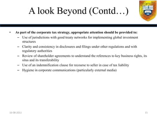 A look Beyond (Contd…)

•   As part of the corporate tax strategy, appropriate attention should be provided to:
     – Use of jurisdictions with good treaty networks for implementing global investment
        structures
     – Clarity and consistency in disclosures and filings under other regulations and with
        regulatory authorities
     – Review of shareholder agreements to understand the references to key business rights, its
        situs and its transferability
     – Use of an indemnification clause for recourse to seller in case of tax liability
     – Hygiene in corporate communications (particularly external media)




16-08-2011                                                                                    15
 