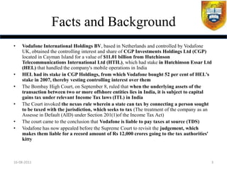 Facts and Background
•   Vodafone International Holdings BV, based in Netherlands and controlled by Vodafone
    UK, obtained the controlling interest and share of CGP Investments Holdings Ltd (CGP)
    located in Cayman Island for a value of $11.01 billion from Hutchinson
    Telecommunications International Ltd (HTIL), which had stake in Hutchinson Essar Ltd
    (HEL) that handled the company's mobile operations in India
•   HEL had its stake in CGP Holdings, from which Vodafone bought 52 per cent of HEL's
    stake in 2007, thereby vesting controlling interest over them
•   The Bombay High Court, on September 8, ruled that when the underlying assets of the
    transaction between two or more offshore entities lies in India, it is subject to capital
    gains tax under relevant Income Tax laws (ITL) in India
•   The Court invoked the nexus rule wherein a state can tax by connecting a person sought
    to be taxed with the jurisdiction, which seeks to tax (The treatment of the company as an
    Assesse in Default (AID) under Section 201(1)of the Income Tax Act)
•   The court came to the conclusion that Vodafone is liable to pay taxes at source (TDS)
•   Vodafone has now appealed before the Supreme Court to revisit the judgement, which
    makes them liable for a record amount of Rs 12,000 crores going to the tax authorities'
    kitty



16-08-2011                                                                                  3
 