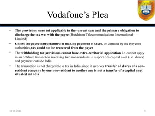 Vodafone‟s Plea
•   The provisions were not applicable to the current case and the primary obligation to
    discharge the tax was with the payee (Hutchison Telecommunications International
    Limited)
•   Unless the payee had defaulted in making payment of taxes, on demand by the Revenue
    authorities, tax could not be recovered from the payer
•   The withholding tax provisions cannot have extra-territorial application i.e. cannot apply
    in an offshore transaction involving two non residents in respect of a capital asset (i.e. shares)
    and payment outside India
•   The transaction is not chargeable to tax in India since it involves transfer of shares of a non-
    resident company by one non-resident to another and is not a transfer of a capital asset
    situated in India




16-08-2011                                                                                           6
 