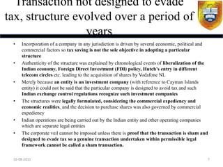 Transaction not designed to evade
tax, structure evolved over a period of
                 years
 •   Incorporation of a company in any jurisdiction is driven by several economic, political and
     commercial factors so tax saving is not the sole objective in adopting a particular
     structure
 •   Authenticity of the structure was explained by chronological events of liberalization of the
     Indian economy, Foreign Direct Investment (FDI) policy, Hutch’s entry in different
     telecom circles etc. leading to the acquisition of shares by Vodafone NL
 •   Merely because an entity is an investment company (with reference to Cayman Islands
     entity) it could not be said that the particular company is designed to avoid tax and such
     Indian exchange control regulations recognize such investment companies
 •   The structures were legally formulated, considering the commercial expediency and
     economic realities, and the decision to purchase shares was also governed by commercial
     expediency
 •   Indian operations are being carried out by the Indian entity and other operating companies
     which are separate legal entities
 •   The corporate veil cannot be imposed unless there is proof that the transaction is sham and
     designed to evade tax so a genuine transaction undertaken within permissible legal
     framework cannot be called a sham transaction.

 16-08-2011                                                                                     7
 