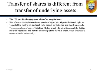 Transfer of shares is different from
       transfer of underlying assets
•   The ITL specifically recognizes ‘shares’ as a capital asset
•   Sale of shares results in transfer of bundle of rights viz., right to dividend, right to
    vote, right to control etc and each right cannot be vivisected and taxed separately
•   Through purchase of shares, Vodafone NL has acquired a right to control the Indian
    business operations and not the ownership of the assets in India, which continues to
    remain with the Indian entity




16-08-2011                                                                                     8
 
