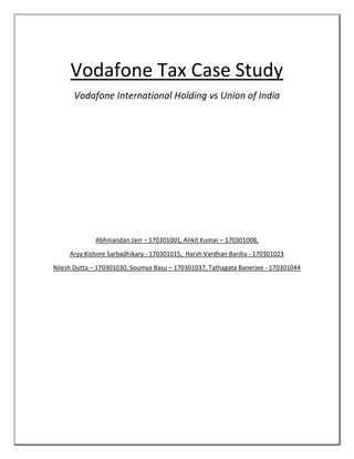 Vodafone Tax Case Study
Vodafone International Holding vs Union of India
Abhinandan Jain – 170301001, Ankit Kumar – 170301008,
Arya Kishore Sarbadhikary - 170301015, Harsh Vardhan Bardia - 170301023
Nilesh Dutta – 170301030, Soumya Basu – 170301037, Tathagata Banerjee - 170301044
 