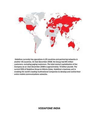 Vodafone currently has operations in 25 countries and partnering networks in
another 45 countries. At 31st December 2008, the Group had 89 million
customers, excluding paging customers. The total market capitalization of the
Company as on 31st December 2008 is approximately 74 billion pounds. The
current CEO of Vodafone Group is Vittorio Colao. Vodafone’s business unit is
enabling the world’s leading multinational companies to develop and control their
entire mobile communications networks.




                             VODAFONE INDIA
 