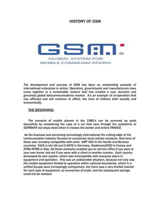 HISTORY OF GSM




The development and success of GSM has been an outstanding example of
international enterprise in action. Operators, governments and manufacturers have
come together in a remarkable venture that has created a new, dynamic and
genuinely global telecommunications market. It’s an example of co-operation that
has affected and will continue to affect, the lives of millions both socially and
economically.

   THE BEGINNING:

   The scenario of mobile phones in the 1980’s can be summed up quite
beautifully by considering the case of a car that race through the autobahns of
GERMANY but stops dead when it crosses the border and enters FRANCE.

 As the business was becoming increasingly international the cutting edge of the
communication industry focused on exclusively local cellular solutions. And none of
these was remotely compatible with other. NMT 450 in the Nordic and Benelux
countries. TACS in the UK and C-NETZ in Germany. Radiocom2000 in France and
RTMI/RTMS in Italy. All these networks enabled you to call the office if you were in
your own home, but not if you were with a client in another country. Each country
developed its own system, which was incompatible with everyone else's in
equipment and operation. This was an undesirable situation, because not only was
the mobile equipment limited to operation within national boundaries, which in a
unified Europe were increasingly unimportant, but there was a very limited market
for each type of equipment, so economies of scale, and the subsequent savings,
could not be realized.
 
