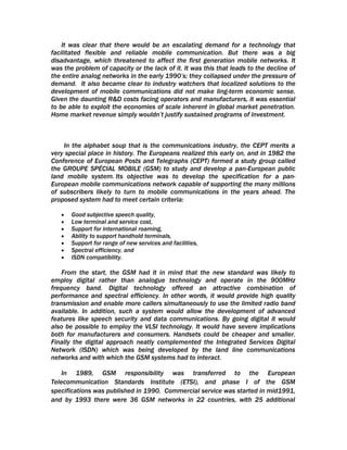 It was clear that there would be an escalating demand for a technology that
facilitated flexible and reliable mobile communication. But there was a big
disadvantage, which threatened to affect the first generation mobile networks. It
was the problem of capacity or the lack of it. It was this that leads to the decline of
the entire analog networks in the early 1990’s; they collapsed under the pressure of
demand. It also became clear to industry watchers that localized solutions to the
development of mobile communications did not make ling-term economic sense.
Given the daunting R&D costs facing operators and manufacturers, it was essential
to be able to exploit the economies of scale inherent in global market penetration.
Home market revenue simply wouldn’t justify sustained programs of investment.



    In the alphabet soup that is the communications industry, the CEPT merits a
very special place in history. The Europeans realized this early on, and in 1982 the
Conference of European Posts and Telegraphs (CEPT) formed a study group called
the GROUPE SPÉCIAL MOBILE (GSM) to study and develop a pan-European public
land mobile system. Its objective was to develop the specification for a pan-
European mobile communications network capable of supporting the many millions
of subscribers likely to turn to mobile communications in the years ahead. The
proposed system had to meet certain criteria:

   •   Good subjective speech quality,
   •   Low terminal and service cost,
   •   Support for international roaming,
   •   Ability to support handhold terminals,
   •   Support for range of new services and facilities,
   •   Spectral efficiency, and
   •   ISDN compatibility.

    From the start, the GSM had it in mind that the new standard was likely to
employ digital rather than analogue technology and operate in the 900MHz
frequency band. Digital technology offered an attractive combination of
performance and spectral efficiency. In other words, it would provide high quality
transmission and enable more callers simultaneously to use the limited radio band
available. In addition, such a system would allow the development of advanced
features like speech security and data communications. By going digital it would
also be possible to employ the VLSI technology. It would have severe implications
both for manufacturers and consumers. Handsets could be cheaper and smaller.
Finally the digital approach neatly complemented the Integrated Services Digital
Network (ISDN) which was being developed by the land line communications
networks and with which the GSM systems had to interact.

    In 1989, GSM responsibility was transferred to the European
Telecommunication Standards Institute (ETSI), and phase I of the GSM
specifications was published in 1990. Commercial service was started in mid1991,
and by 1993 there were 36 GSM networks in 22 countries, with 25 additional
 