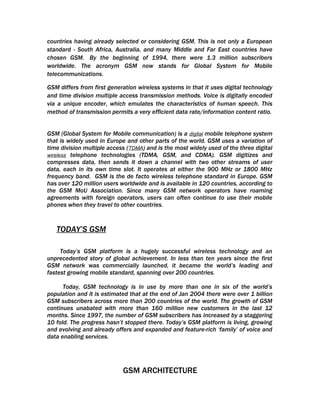 countries having already selected or considering GSM. This is not only a European
standard - South Africa, Australia, and many Middle and Far East countries have
chosen GSM. By the beginning of 1994, there were 1.3 million subscribers
worldwide. The acronym GSM now stands for Global System for Mobile
telecommunications.

GSM differs from first generation wireless systems in that it uses digital technology
and time division multiple access transmission methods. Voice is digitally encoded
via a unique encoder, which emulates the characteristics of human speech. This
method of transmission permits a very efficient data rate/information content ratio.


GSM (Global System for Mobile communication) is a digital mobile telephone system
that is widely used in Europe and other parts of the world. GSM uses a variation of
time division multiple access (TDMA) and is the most widely used of the three digital
wireless telephone technologies (TDMA, GSM, and CDMA). GSM digitizes and
compresses data, then sends it down a channel with two other streams of user
data, each in its own time slot. It operates at either the 900 MHz or 1800 MHz
frequency band. GSM is the de facto wireless telephone standard in Europe. GSM
has over 120 million users worldwide and is available in 120 countries, according to
the GSM MoU Association. Since many GSM network operators have roaming
agreements with foreign operators, users can often continue to use their mobile
phones when they travel to other countries.



   TODAY’S GSM

     Today’s GSM platform is a hugely successful wireless technology and an
unprecedented story of global achievement. In less than ten years since the first
GSM network was commercially launched, it became the world’s leading and
fastest growing mobile standard, spanning over 200 countries.

      Today, GSM technology is in use by more than one in six of the world’s
population and it is estimated that at the end of Jan 2004 there were over 1 billion
GSM subscribers across more than 200 countries of the world. The growth of GSM
continues unabated with more than 160 million new customers in the last 12
months. Since 1997, the number of GSM subscribers has increased by a staggering
10 fold. The progress hasn’t stopped there. Today’s GSM platform is living, growing
and evolving and already offers and expanded and feature-rich ‘family’ of voice and
data enabling services.




                            GSM ARCHITECTURE
 