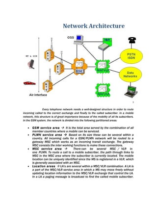 Every telephone network needs a well-designed structure in order to route
incoming called to the correct exchange and finally to the called subscriber. In a mobile
network, this structure is of great importance because of the mobility of all its subscribers.
In the GSM system, the network is divided into the following partitioned areas:

   •   GSM service area  It is the total area served by the combination of all
       member countries where a mobile can be serviced.
   •   PLMN service area  Based on its size these can be several within a
       country. All incoming calls for a GSM/PLMN network will be routed to a
       gateway MSC which works as an incoming transit exchange. The gateway
       MSC consists the inter working functions to make these connections.
   •   MSC service area               There can be several MSC / VLR in
       one PLMN. To route a call to a mobile subscriber, the path through links to
       MSC in the MSC area where the subscriber is currently located. The mobile
       location can be uniquely identified since the MS is registered in a VLR, which
       is generally associated with an MSC.
   •   Location areas  LA’s are several within a MSC/VLR combination. A LA is
       a part of the MSC/VLR service area in which a MS may move freely without
       updating location information to the MSC/VLR exchange that control the LA.
       In a LA a paging message is broadcast to find the called mobile subscriber.
 
