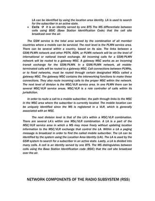 LA can be identified by using the location area identity. LA is used to search
       for the subscriber in an active state.
   •   Cells  It is an identity served by one BTS The MS differentiate between
       cells using BSIC (Base Station Identification Code) that the cell site
       broadcast over the air.

    The GSM service is the total area served by the combination of all member
countries where a mobile can be serviced. The next level is the PLMN service area.
There can be several within a country, based on its size. The links between a
GSM/PLMN network and other PSTN, ISDN, or PLMN network will be on the level of
international or national transit exchange. All incoming calls for a GSM/PLMN
network will be routed to a gateway MSC. A gateway MSC works as an incoming
transit exchange for the GSM/PLMN. In a GSM/PLMN network, all mobile-
terminated calls will be routed to a gateway MSC. Call connections between PLMNs,
or to fixed networks, must be routed through certain designated MSCs called a
gateway MSC. The gateway MSC contains the interworking functions to make these
connections. They also route incoming calls to the proper MSC within the network.
The next level of division is the MSC/VLR service area. In one PLMN there can be
several MSC/VLR service areas. MSC/VLR is a role controller of calls within its
jurisdiction.

    In order to route a call to a mobile subscriber, the path through links to the MSC
in the MSC area where the subscriber is currently located. The mobile location can
be uniquely identified since the MS is registered in a VLR, which is generally
associated with an MSC.

        The next division level is that of the LA’s within a MSC/VLR combination.
There are several LA’s within one MSc/VLR combination. A LA is a part of the
MSC/VLR service area in which a MS may move freely without updating location
information to the MSC/VLR exchange that control the LA. Within a LA a paging
message is broadcast in order to find the called mobile subscriber. The LA can be
identified by the system using the Location Area Identity (LAI). The LA is used by the
GSM system to search for a subscriber in an active state. Lastly, a LA is divided into
many cells. A cell is an identity served by one BTS. The MS distinguishes between
cells using the Base Station Identification code (BSIC) that the cell site broadcast
over the air.




   NETWORK COMPONENTS OF THE RADIO SUBSYSTEM (RSS)
 