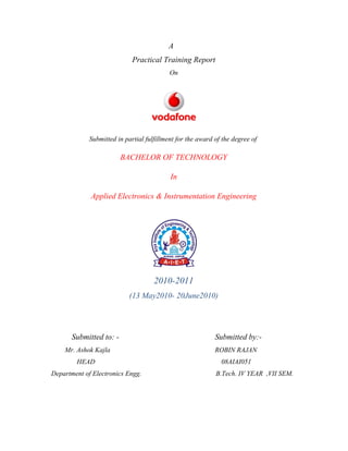 A
                             Practical Training Report
                                           On




             Submitted in partial fulfillment for the award of the degree of

                         BACHELOR OF TECHNOLOGY

                                           In

             Applied Electronics & Instrumentation Engineering




                                     2010-2011
                            (13 May2010- 20June2010)




       Submitted to: -                                      Submitted by:-
    Mr. Ashok Kajla                                         ROBIN RAJAN
        HEAD                                                  08AIAI051
Department of Electronics Engg.                             B.Tech. IV YEAR ,VII SEM.
 