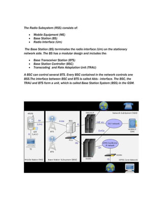 The Radio Subsystem (RSS) consists of:

   •   Mobile Equipment (ME)
   •   Base Station (BS)
   •   Radio Interface (Um)

The Base Station (BS) terminates the radio interface (Um) on the stationary
network side. The BS has a modular design and includes the:

   •   Base Transceiver Station (BTS)
   •   Base Station Controller (BSC)
   •   Transcoding and Rate Adaptation Unit (TRAU)

A BSC can control several BTS. Every BSC contained in the network controls one
BSS.The interface between BSC and BTS is called Abis - interface. The BSC, the
TRAU and BTS form a unit, which is called Base Station System (BSS) in the GSM.
 