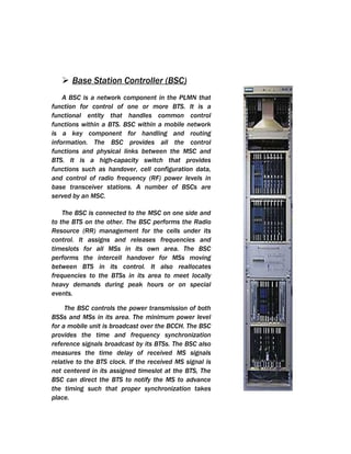  Base Station Controller (BSC)
    A BSC is a network component in the PLMN that
function for control of one or more BTS. It is a
functional entity that handles common control
functions within a BTS. BSC within a mobile network
is a key component for handling and routing
information. The BSC provides all the control
functions and physical links between the MSC and
BTS. It is a high-capacity switch that provides
functions such as handover, cell configuration data,
and control of radio frequency (RF) power levels in
base transceiver stations. A number of BSCs are
served by an MSC.

    The BSC is connected to the MSC on one side and
to the BTS on the other. The BSC performs the Radio
Resource (RR) management for the cells under its
control. It assigns and releases frequencies and
timeslots for all MSs in its own area. The BSC
performs the intercell handover for MSs moving
between BTS in its control. It also reallocates
frequencies to the BTSs in its area to meet locally
heavy demands during peak hours or on special
events.

     The BSC controls the power transmission of both
BSSs and MSs in its area. The minimum power level
for a mobile unit is broadcast over the BCCH. The BSC
provides the time and frequency synchronization
reference signals broadcast by its BTSs. The BSC also
measures the time delay of received MS signals
relative to the BTS clock. If the received MS signal is
not centered in its assigned timeslot at the BTS, The
BSC can direct the BTS to notify the MS to advance
the timing such that proper synchronization takes
place.
 