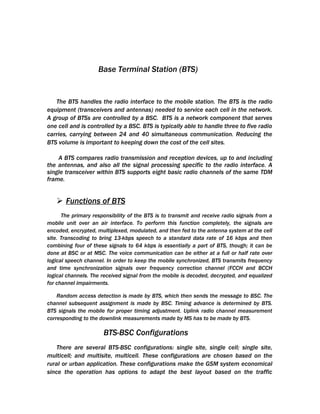 Base Terminal Station (BTS)


   The BTS handles the radio interface to the mobile station. The BTS is the radio
equipment (transceivers and antennas) needed to service each cell in the network.
A group of BTSs are controlled by a BSC. BTS is a network component that serves
one cell and is controlled by a BSC. BTS is typically able to handle three to five radio
carries, carrying between 24 and 40 simultaneous communication. Reducing the
BTS volume is important to keeping down the cost of the cell sites.

    A BTS compares radio transmission and reception devices, up to and including
the antennas, and also all the signal processing specific to the radio interface. A
single transceiver within BTS supports eight basic radio channels of the same TDM
frame.


    Functions of BTS
      The primary responsibility of the BTS is to transmit and receive radio signals from a
mobile unit over an air interface. To perform this function completely, the signals are
encoded, encrypted, multiplexed, modulated, and then fed to the antenna system at the cell
site. Transcoding to bring 13-kbps speech to a standard data rate of 16 kbps and then
combining four of these signals to 64 kbps is essentially a part of BTS, though; it can be
done at BSC or at MSC. The voice communication can be either at a full or half rate over
logical speech channel. In order to keep the mobile synchronized, BTS transmits frequency
and time synchronization signals over frequency correction channel (FCCH and BCCH
logical channels. The received signal from the mobile is decoded, decrypted, and equalized
for channel impairments.

    Random access detection is made by BTS, which then sends the message to BSC. The
channel subsequent assignment is made by BSC. Timing advance is determined by BTS.
BTS signals the mobile for proper timing adjustment. Uplink radio channel measurement
corresponding to the downlink measurements made by MS has to be made by BTS.

                      BTS-BSC Configurations
    There are several BTS-BSC configurations: single site, single cell; single site,
multicell; and multisite, multicell. These configurations are chosen based on the
rural or urban application. These configurations make the GSM system economical
since the operation has options to adapt the best layout based on the traffic
 
