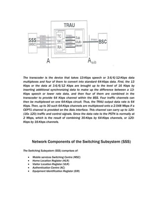 The transcoder is the device that takes 13-Kbps speech or 3.6/6/12-Kbps data
multiplexes and four of them to convert into standard 64-Kbps data. First, the 13
Kbps or the data at 3.6/6/12 Kbps are brought up to the level of 16 Kbps by
inserting additional synchronizing data to make up the difference between a 13-
Kbps speech or lower rate data, and then four of them are combined in the
transcoder to provide 64 Kbps channel within the BSS. Four traffic channels can
then be multiplexed on one 64-Kbps circuit. Thus, the TRAU output data rate is 64
Kbps. Then, up to 30 such 64-Kbps channels are multiplexed onto a 2.048 Mbps if a
CEPT1 channel is provided on the Abis interface. This channel can carry up to 120-
(16x 120) traffic and control signals. Since the data rate to the PSTN is normally at
2 Mbps, which is the result of combining 30-Kbps by 64-Kbps channels, or 120-
Kbps by 16-Kbps channels.




       Network Components of the Switching Subsystem (SSS)

The Switching Subsystem (SSS) comprises of:

   •   Mobile services Switching Centre (MSC)
   •   Home Location Register (HLR)
   •   Visitor Location Register (VLR)
   •   Authentication Centre (AC)
   •   Equipment Identification Register (EIR)
 