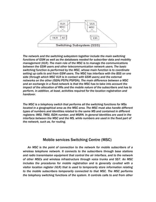 The network and the switching subsystem together include the main switching
functions of GSM as well as the databases needed for subscriber data and mobility
management (VLR). The main role of the MSC is to manage the communications
between the GSM users and other telecommunication network users. The basic
switching function is performed by the MSC, whose main function is to coordinate
setting up calls to and from GSM users. The MSC has interface with the BSS on one
side (through which MSC VLR is in contact with GSM users) and the external
networks on the other (ISDN/PSTN/PSPDN). The main difference between a MSC
and an exchange in a fixed network is that the MSC has to take into account the
impact of the allocation of RRs and the mobile nature of the subscribers and has to
perform, in addition, at least, activities required for the location registration and
handover.


The MSC is a telephony switch that performs all the switching functions for MSs
located in a geographical area as the MSC area. The MSC must also handle different
types of numbers and identities related to the same MS and contained in different
registers: IMSI, TMSI, ISDN number, and MSRN. In general identities are used in the
interface between the MSC and the MS, while numbers are used in the fixed part of
the network, such as, for routing.




               Mobile services Switching Centre (MSC)
    An MSC is the point of connection to the network for mobile subscribers of a
wireless telephone network. It connects to the subscribers through base stations
and radio transmission equipment that control the air interface, and to the network
of other MSCs and wireless infrastructure through voice trunks and SS7. An MSC
includes the procedures for mobile registration and is generally co-sited with a
visitor location register (VLR) that is used to temporarily store information relating
to the mobile subscribers temporarily connected to that MSC. The MSC performs
the telephony switching functions of the system. It controls calls to and from other
 