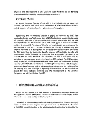 telephone and data systems. It also performs such functions as toll ticketing,
network interfacing, common channel signaling, and others.

   Functions of MSC
   As stated, the main function of the MSC is to coordinate the set up of calls
between GSM mobile and PSTN users. Specifically, it performs functions such as
paging, resource allocation, location registration, and encryption.



     Specifically, the call-handling function of paging is controlled by MSC. MSC
coordinates the set up of call to and from all GSM subscribers operating in its areas.
The dynamics allocation of access resources is done in coordination with the BSS.
More specifically, the MSC decides when and which types of channels should be
assigned to which MS. The channel identity and related radio parameters are the
responsibility of the BSS; The MSC provides the control of interworking with
different networks. It is transparent for the subscriber authentication procedure.
The MSC supervises the connection transfer between different BSSs for MSs, with
an active call, moving from one call to another. This is ensured if the two BSSs are
connected to the same MSC but also when they are not. In this latter case the
procedure is more complex, since more then one MSC involved. The MSC performs
billing on calls for all subscribers based in its areas. When the subscriber is roaming
elsewhere, the MSC obtains data for the call billing from the visited MSC. Encryption
parameters transfers from VLR to BSS to facilitate ciphering on the radio interface
are done by MSC. The exchange of signaling information on the various interface
toward the other network elements and the management of the interface
themselves are all controlled by the MSC.




      Short Message Service Center (SMSC)


     Finally, the MSC serves as a SMS gateway to forward SMS messages from Short
Message Service Centers (SMSC) to the subscribers and from the subscribers to the SMSCs.
It thus acts as a message mailbox and delivery system


     The SMSC is a store-and-forward device used to provide peer-to-peer text messaging
services in mobile networks. Any text message issued from a mobile handset is forwarded
to the SMSC, where the location of the called subscriber is determined by consulting the
 