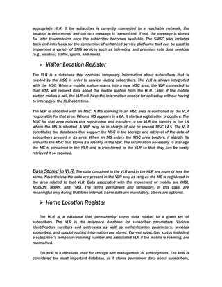 appropriate HLR. If the subscriber is currently connected to a reachable network, the
location is determined and the text message is transmitted. If not, the message is stored
for later transmission once the subscriber becomes available. The SMSC also includes
back-end interfaces for the connection of enhanced service platforms that can be used to
implement a variety of SMS services such as televoting and premium rate data services
(e.g., weather, traffic, sports, and news).

      Visitor Location Register
The VLR is a database that contains temporary information about subscribers that is
needed by the MSC in order to service visiting subscribers. The VLR is always integrated
with the MSC. When a mobile station roams into a new MSC area, the VLR connected to
that MSC will request data about the mobile station from the HLR. Later, if the mobile
station makes a call, the VLR will have the information needed for call setup without having
to interrogate the HLR each time.

The VLR is allocated with an MSC. A MS roaming in an MSC area is controlled by the VLR
responsible for that area. When a MS appears in a LA, it starts a registration procedure. The
MSC for that area notices this registration and transfers to the VLR the identity of the LA
where the MS is situated. A VLR may be in charge of one or several MSC LA’s. The VLR
constitutes the databases that support the MSC in the storage and retrieval of the data of
subscribers present in its area. When an MS enters the MSC area borders, it signals its
arrival to the MSC that stores it’s identity in the VLR. The information necessary to manage
the MS is contained in the HLR and is transferred to the VLR so that they can be easily
retrieved if so required.



Data Stored in VLR: The data contained in the VLR and in the HLR are more or less the
same. Nevertheless the data are present in the VLR only as long as the MS is registered in
the area related to that VLR. Data associated with the movement of mobile are IMSI,
MSISDN, MSRN, and TMSI. The terms permanent and temporary, in this case, are
meaningful only during that time interval. Some data are mandatory, others are optional.

    Home Location Register

    The HLR is a database that permanently stores data related to a given set of
subscribers. The HLR is the reference database for subscriber parameters. Various
identification numbers and addresses as well as authentication parameters, services
subscribed, and special routing information are stored. Current subscriber status including
a subscriber’s temporary roaming number and associated VLR if the mobile is roaming, are
maintained.

   The HLR is a database used for storage and management of subscriptions. The HLR is
considered the most important database, as it stores permanent data about subscribers,
 