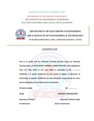RAJASTHAN TECHNICAL UNIVERSITY, KOTA

          DEPARTMENT OF ELECTRONICS ENGINEERING
       ARYA INSTITUTE OF ENGINEERING & TECHNOLOGY
  SP-40, RIICO INDUSTRIAL AREA, KUKAS, JAIPUR, RAJASTHAN



             DEPARTMENT OF ELECTRONICS ENGINEERING

         ARYA INSTITUTE OF ENGINEERING & TECHNOLOGY
 SP-40, RIICO INDUSTRIAL AREA, JAIPUR (RAJASTHAN) – 302 022
            SP-40, RIICO INDUSTRIAL AREA, JAIPUR (RAJASTHAN) – 302 022




                            CERTIFICATE




This is to certify that the Practical Training Seminar report for Practical

Training taken at KOTA SUPER THERMAL POWER STATION, Kota (Rajasthan)

from 13th May 2010 to 15th June 2010 is submitted by Mr. -----------------

(07EAIAI----) in partial fulfillment for the award of degree of Bachelor of

Technology in Applied Electronics & Instrumentation Engineering has been

found satisfactory and is approved for submission


Mr Ashok kajala                                           Mr………………..


HEAD                                            SEMINAR COORDINATOR


Associate professor                                 Associate professor Dept

of electronics                              Dept of electronics
 